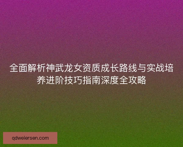 全面解析神武龙女资质成长路线与实战培养进阶技巧指南深度全攻略