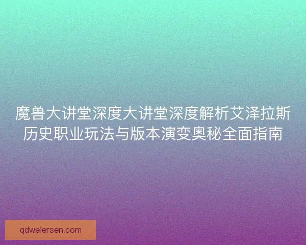 魔兽大讲堂深度大讲堂深度解析艾泽拉斯历史职业玩法与版本演变奥秘全面指南
