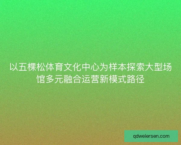 以五棵松体育文化中心为样本探索大型场馆多元融合运营新模式路径