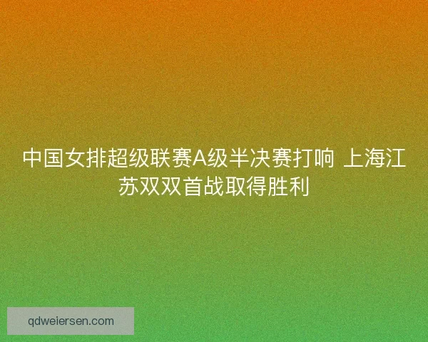 中国女排超级联赛A级半决赛打响 上海江苏双双首战取得胜利