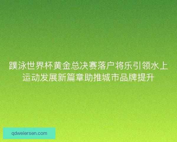 蹼泳世界杯黄金总决赛落户将乐引领水上运动发展新篇章助推城市品牌提升