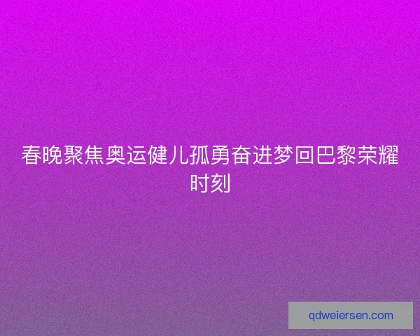 春晚聚焦奥运健儿孤勇奋进梦回巴黎荣耀时刻