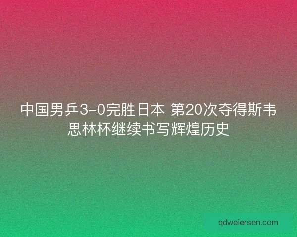 中国男乒3-0完胜日本 第20次夺得斯韦思林杯继续书写辉煌历史