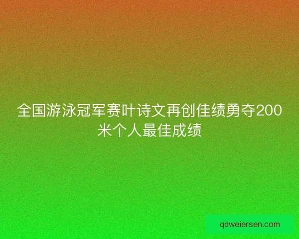 全国游泳冠军赛叶诗文再创佳绩勇夺200米个人最佳成绩