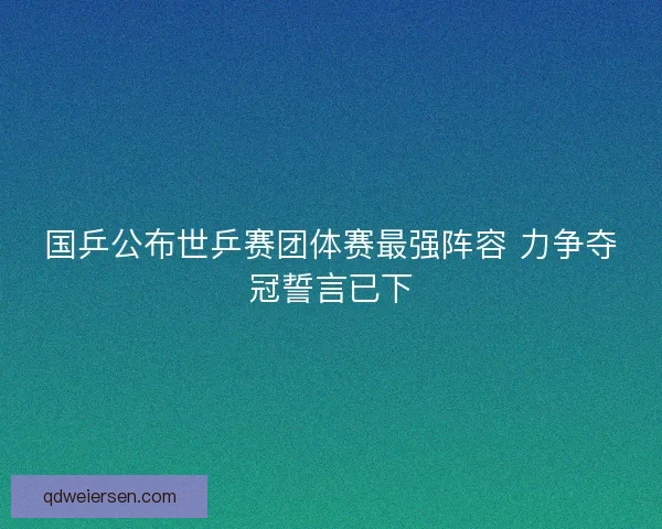国乒公布世乒赛团体赛最强阵容 力争夺冠誓言已下