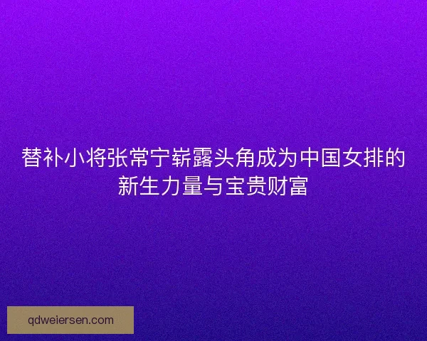 替补小将张常宁崭露头角成为中国女排的新生力量与宝贵财富