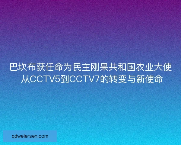 巴坎布获任命为民主刚果共和国农业大使 从CCTV5到CCTV7的转变与新使命