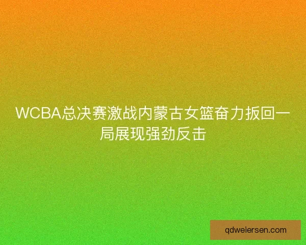 WCBA总决赛激战内蒙古女篮奋力扳回一局展现强劲反击