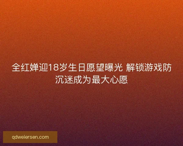 全红婵迎18岁生日愿望曝光 解锁游戏防沉迷成为最大心愿